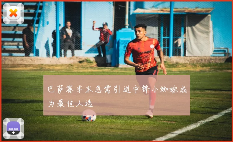 巴萨赛季末急需引进中锋小蜘蛛成为最佳人选