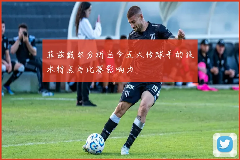 菲兹戴尔分析当今五大传球手的技术特点与比赛影响力