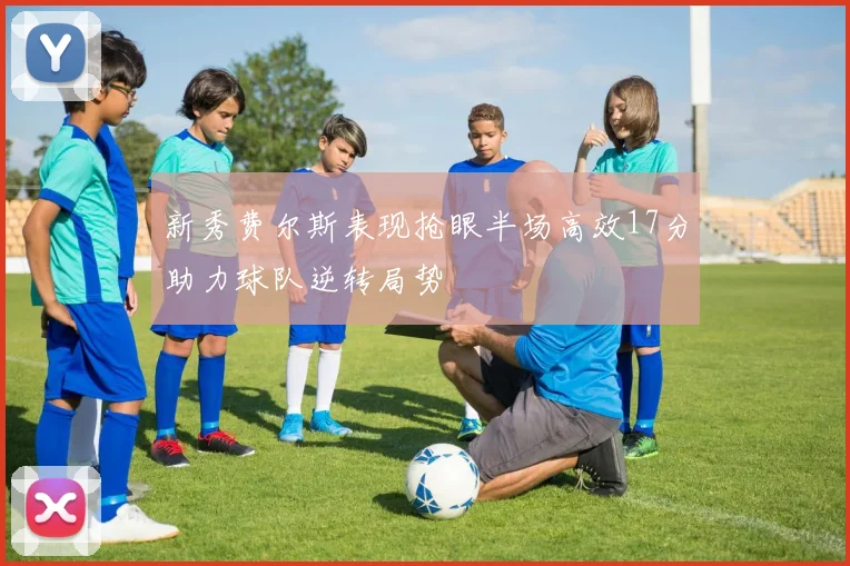 新秀费尔斯表现抢眼半场高效17分助力球队逆转局势