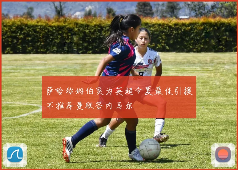 萨哈称姆伯莫为英超今夏最佳引援不推荐曼联签内马尔