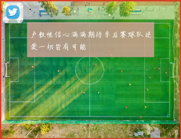 卢教练信心满满期待季后赛球队逆袭一切皆有可能