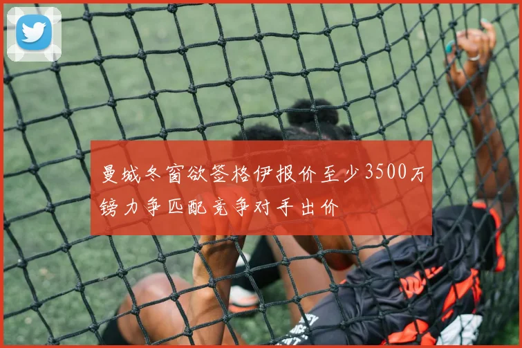 曼城冬窗欲签格伊报价至少3500万镑力争匹配竞争对手出价