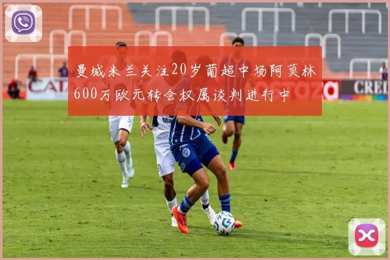 曼城米兰关注20岁葡超中场阿莫林600万欧元转会权属谈判进行中