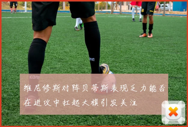 维尼修斯对阵贝蒂斯表现乏力能否在进攻中扛起大旗引发关注