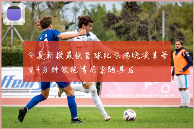 今夏新援最快首球纪录揭晓埃基蒂克4分钟领跑博尼紧随其后