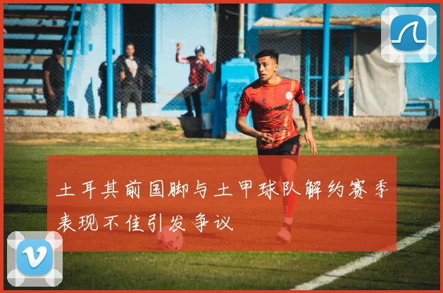 土耳其前国脚与土甲球队解约赛季表现不佳引发争议