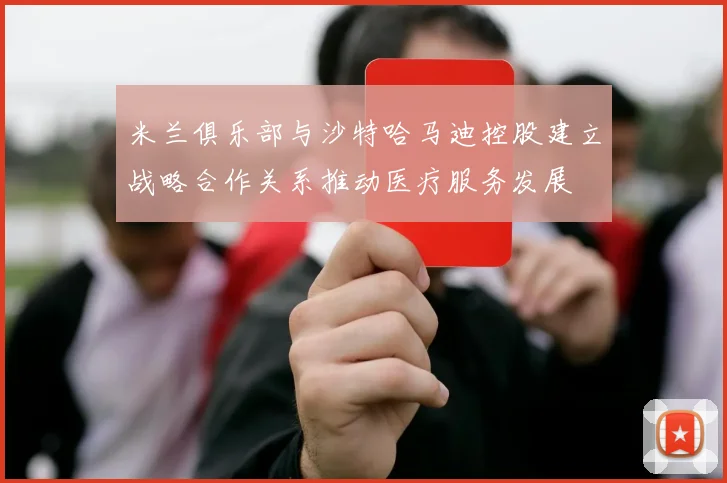 米兰俱乐部与沙特哈马迪控股建立战略合作关系推动医疗服务发展