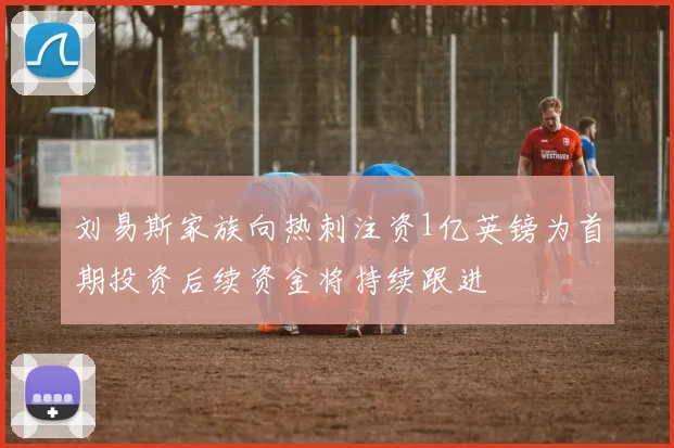 刘易斯家族向热刺注资1亿英镑为首期投资后续资金将持续跟进