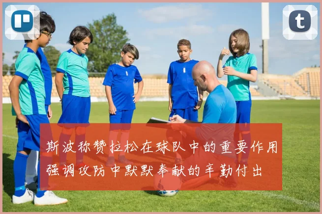 斯波称赞拉松在球队中的重要作用强调攻防中默默奉献的辛勤付出