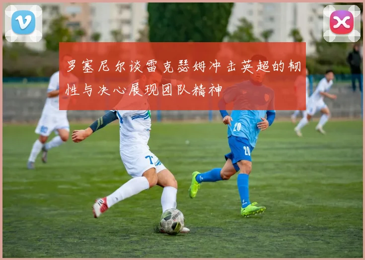 罗塞尼尔谈雷克瑟姆冲击英超的韧性与决心展现团队精神
