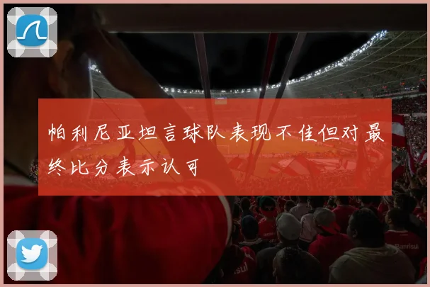 帕利尼亚坦言球队表现不佳但对最终比分表示认可