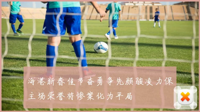 海港新春佳节奋勇争先颜骏凌力保主场荣誉将惨案化为平局
