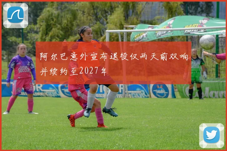 阿尔巴意外宣布退役仅两天前双响并续约至2027年