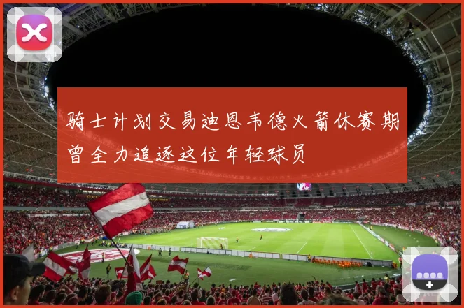 骑士计划交易迪恩韦德火箭休赛期曾全力追逐这位年轻球员