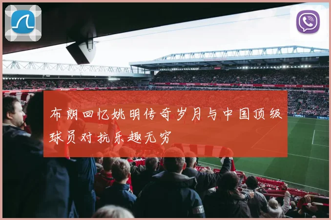 布朗回忆姚明传奇岁月与中国顶级球员对抗乐趣无穷